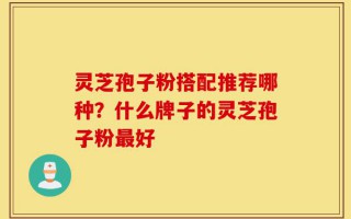 灵芝孢子粉搭配推荐哪种？什么牌子的灵芝孢子粉最好