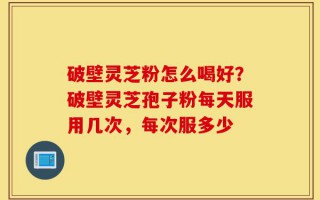 破壁灵芝粉怎么喝好？破壁灵芝孢子粉每天服用几次，每次服多少