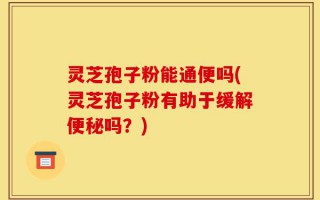 灵芝孢子粉能通便吗(灵芝孢子粉有助于缓解便秘吗？)