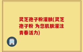 灵芝孢子粉灌肤(灵芝孢子粉 为您肌肤灌注青春活力)