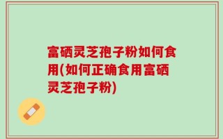 富硒灵芝孢子粉如何食用(如何正确食用富硒灵芝孢子粉)