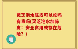 灵芝泡水陈皮可以吃吗有毒吗(灵芝泡水加陈皮：安全食用或存在危险？)
