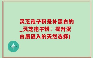 灵芝孢子粉是补蛋白的_灵芝孢子粉：提升蛋白质摄入的天然选择)