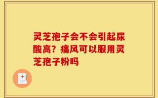 灵芝孢子会不会引起尿酸高？痛风可以服用灵芝孢子粉吗