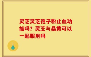 灵芝灵芝孢子粉止血功能吗？灵芝与桑黄可以一起服用吗
