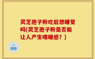 灵芝孢子粉吃后想睡觉吗(灵芝孢子粉是否能让人产生嗜睡感？)