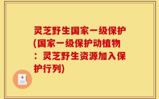 灵芝野生国家一级保护(国家一级保护动植物：灵芝野生资源加入保护行列)