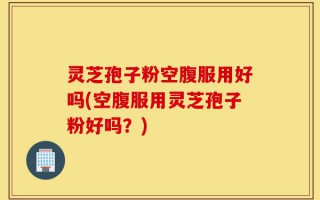 灵芝孢子粉空腹服用好吗(空腹服用灵芝孢子粉好吗？)