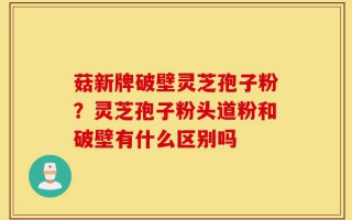 菇新牌破壁灵芝孢子粉？灵芝孢子粉头道粉和破壁有什么区别吗