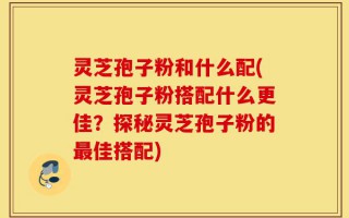 灵芝孢子粉和什么配(灵芝孢子粉搭配什么更佳？探秘灵芝孢子粉的最佳搭配)