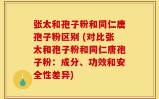 张太和孢子粉和同仁唐孢子粉区别 (对比张太和孢子粉和同仁唐孢子粉：成分、功效和安全性差异)