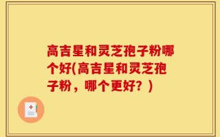 高吉星和灵芝孢子粉哪个好(高吉星和灵芝孢子粉，哪个更好？)