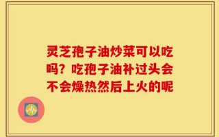 灵芝孢子油炒菜可以吃吗？吃孢子油补过头会不会燥热然后上火的呢