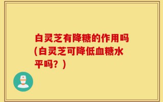 白灵芝有降糖的作用吗(白灵芝可降低血糖水平吗？)