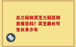总三萜和灵芝三萜区别百度百科？灵芝最长可生长多少年