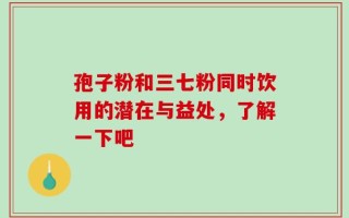 孢子粉和三七粉同时饮用的潜在与益处，了解一下吧