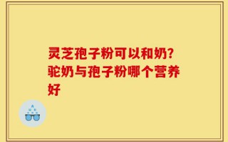 灵芝孢子粉可以和奶？驼奶与孢子粉哪个营养好