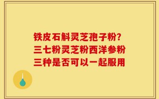 铁皮石斛灵芝孢子粉？三七粉灵芝粉西洋参粉三种是否可以一起服用