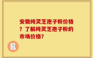 安徽纯灵芝孢子粉价格？了解纯灵芝孢子粉的市场价格？