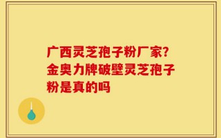 广西灵芝孢子粉厂家？金奥力牌破壁灵芝孢子粉是真的吗
