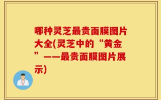 哪种灵芝最贵面膜图片大全(灵芝中的“黄金”——最贵面膜图片展示)