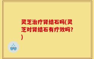 灵芝治疗肾结石吗(灵芝对肾结石有疗效吗？)