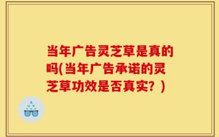 当年广告灵芝草是真的吗(当年广告承诺的灵芝草功效是否真实？)