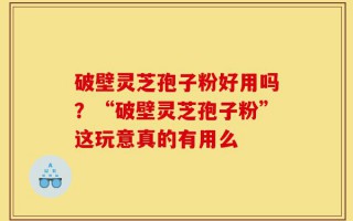 破壁灵芝孢子粉好用吗？“破壁灵芝孢子粉”这玩意真的有用么