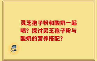 灵芝孢子粉和酸奶一起喝？探讨灵芝孢子粉与酸奶的营养搭配？
