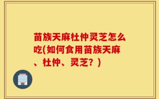 苗族天麻杜仲灵芝怎么吃(如何食用苗族天麻、杜仲、灵芝？)