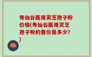 寿仙谷医用灵芝孢子粉价格(寿仙谷医用灵芝孢子粉的售价是多少？)