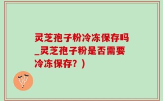 灵芝孢子粉冷冻保存吗_灵芝孢子粉是否需要冷冻保存？)