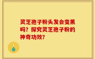 灵芝孢子粉头发会变黑吗？探究灵芝孢子粉的神奇功效？