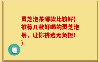 灵芝泡茶哪款比较好(推荐几款好喝的灵芝泡茶，让你挑选无负担！)