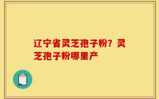 辽宁省灵芝孢子粉？灵芝孢子粉哪里产