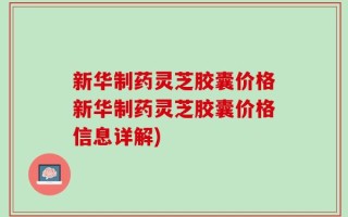 新华制药灵芝胶囊价格新华制药灵芝胶囊价格信息详解)