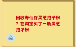 回收寿仙谷灵芝孢子粉？在淘宝买了一瓶灵芝孢孑粉