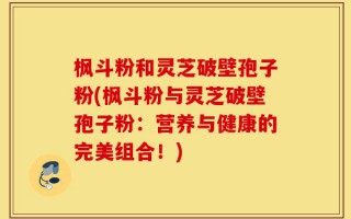 枫斗粉和灵芝破壁孢子粉(枫斗粉与灵芝破壁孢子粉：营养与健康的完美组合！)