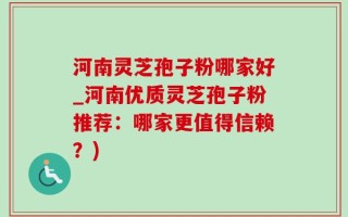 河南灵芝孢子粉哪家好_河南优质灵芝孢子粉推荐：哪家更值得信赖？)