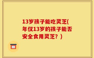 13岁孩子能吃灵芝(年仅13岁的孩子能否安全食用灵芝？)
