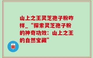 山上之王灵芝孢子粉咋样_“探索灵芝孢子粉的神奇功效：山上之王的自然宝藏”