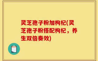 灵芝孢子粉加枸杞(灵芝孢子粉搭配枸杞，养生双倍奏效)