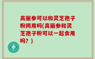 高丽参可以和灵芝孢子粉同用吗(高丽参和灵芝孢子粉可以一起食用吗？)