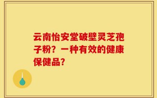 云南怡安堂破壁灵芝孢子粉？一种有效的健康保健品？