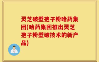 灵芝破壁孢子粉哈药集团(哈药集团推出灵芝孢子粉壁破技术的新产品)