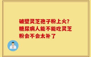 破壁灵芝孢子粉上火？糖尿病人能不能吃灵芝粉会不会太补了