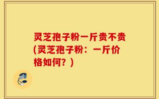 灵芝孢子粉一斤贵不贵(灵芝孢子粉：一斤价格如何？)