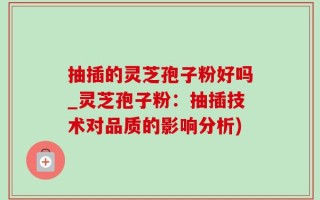 抽插的灵芝孢子粉好吗_灵芝孢子粉：抽插技术对品质的影响分析)