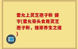 雷允上灵芝孢子粉 健字(雷允带头食用灵芝孢子粉，推崇养生之道)