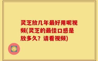 灵芝放几年最好用呢视频(灵芝的最佳口感是放多久？请看视频)